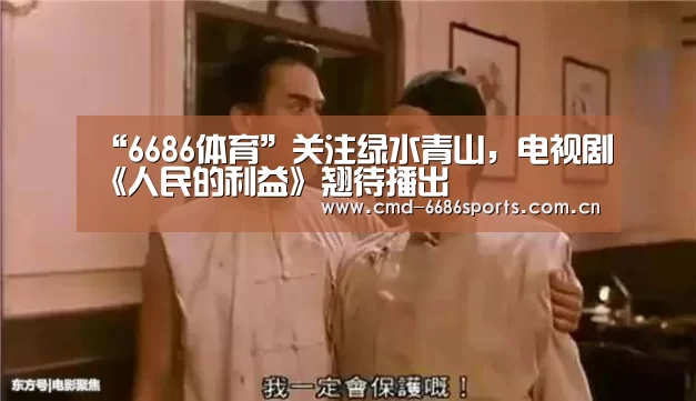 “6686体育”关注绿水青山,电视剧《人民的利益》翘待播出(图2) 6686体育